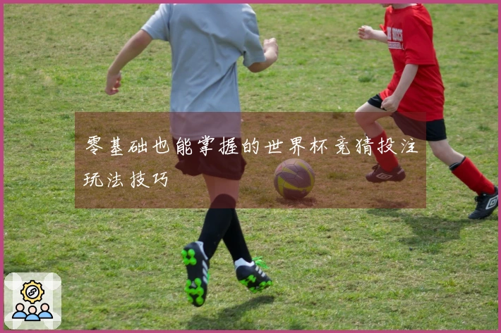 零基础也能掌握的世界杯竞猜投注玩法技巧
